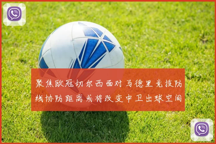 聚焦欧冠切尔西面对马德里竞技防线协防距离或将改变中卫出球空间