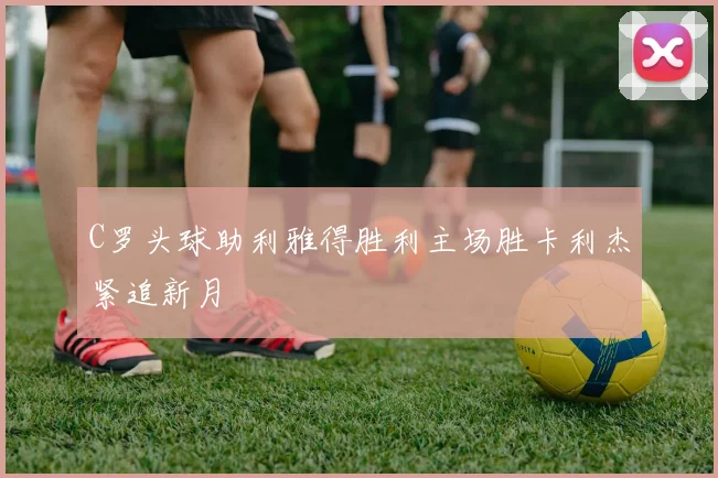 C罗头球助利雅得胜利主场胜卡利杰紧追新月