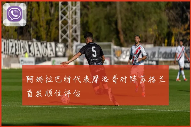 阿姆拉巴特代表摩洛哥对阵苏格兰首发顺位评估