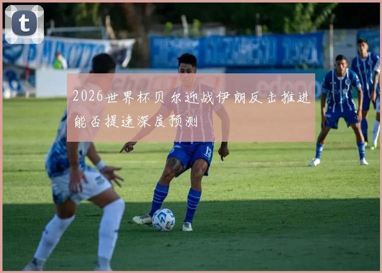 2026世界杯贝尔迎战伊朗反击推进能否提速深度预测