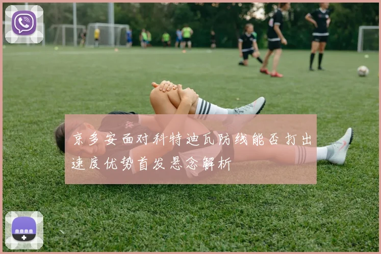 京多安面对科特迪瓦防线能否打出速度优势首发悬念解析