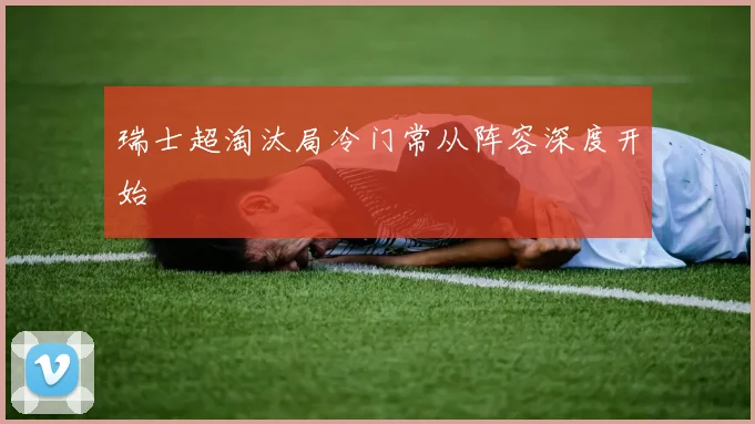 瑞士超淘汰局冷门常从阵容深度开始