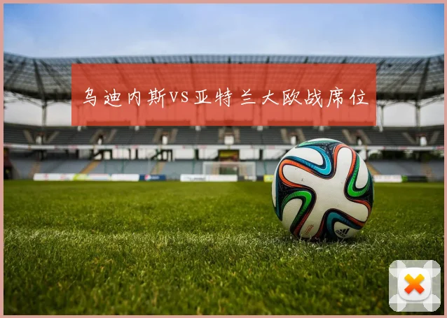 乌迪内斯vs亚特兰大欧战席位