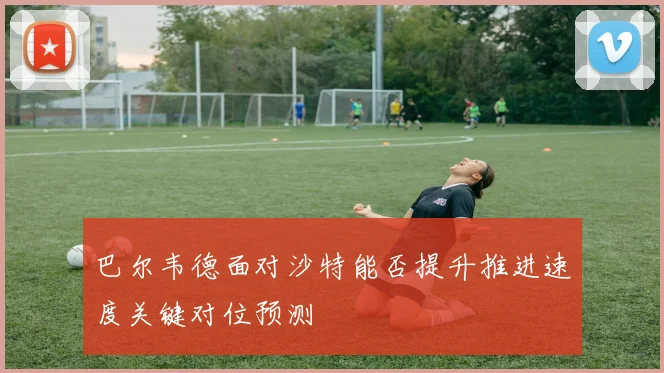 巴尔韦德面对沙特能否提升推进速度关键对位预测