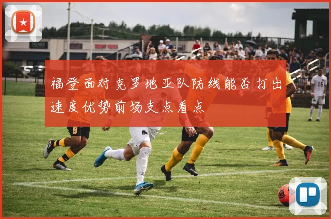 福登面对克罗地亚队防线能否打出速度优势前场支点看点