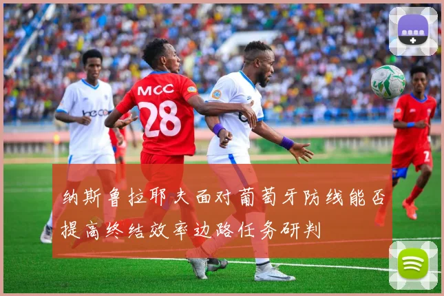 纳斯鲁拉耶夫面对葡萄牙防线能否提高终结效率边路任务研判