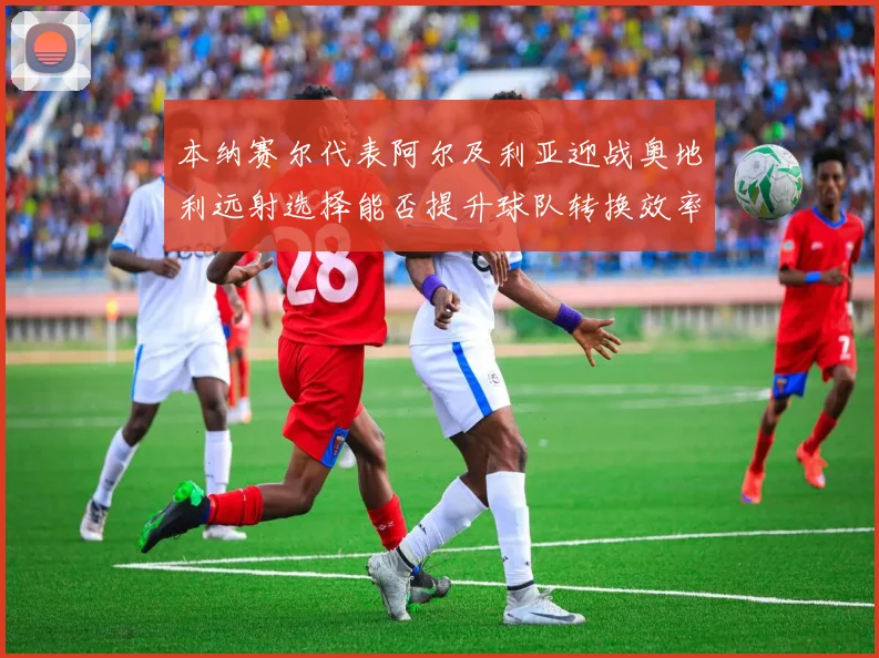 本纳赛尔代表阿尔及利亚迎战奥地利远射选择能否提升球队转换效率