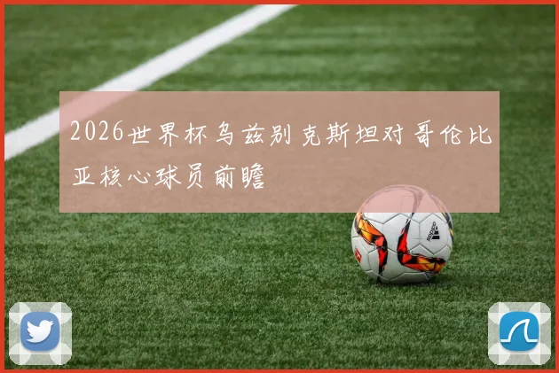 2026世界杯乌兹别克斯坦对哥伦比亚核心球员前瞻