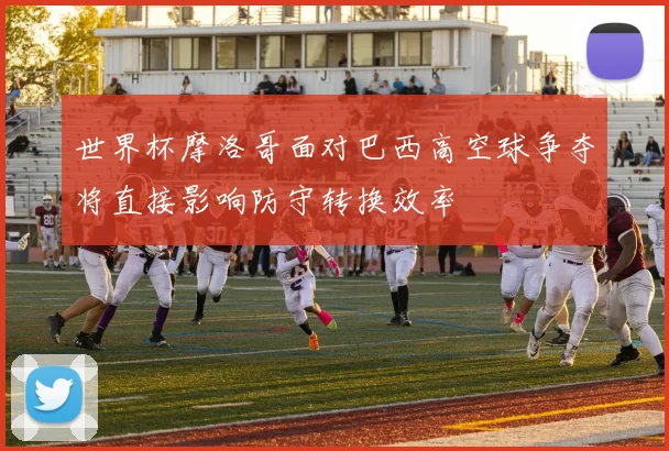 世界杯摩洛哥面对巴西高空球争夺将直接影响防守转换效率