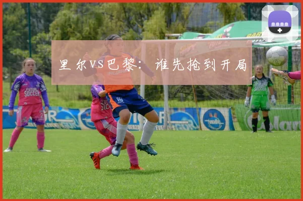 里尔vs巴黎:谁先抢到开局