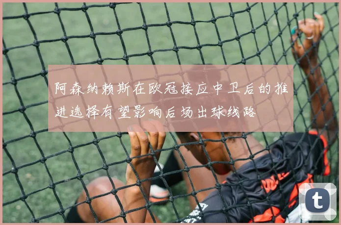 阿森纳赖斯在欧冠接应中卫后的推进选择有望影响后场出球线路