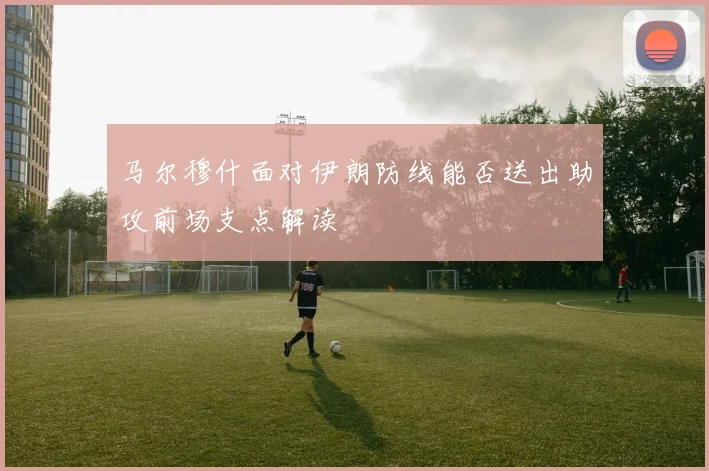 马尔穆什面对伊朗防线能否送出助攻前场支点解读