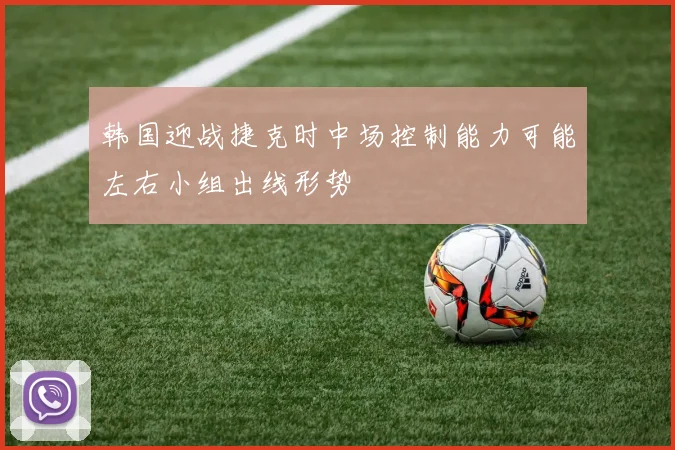 韩国迎战捷克时中场控制能力可能左右小组出线形势