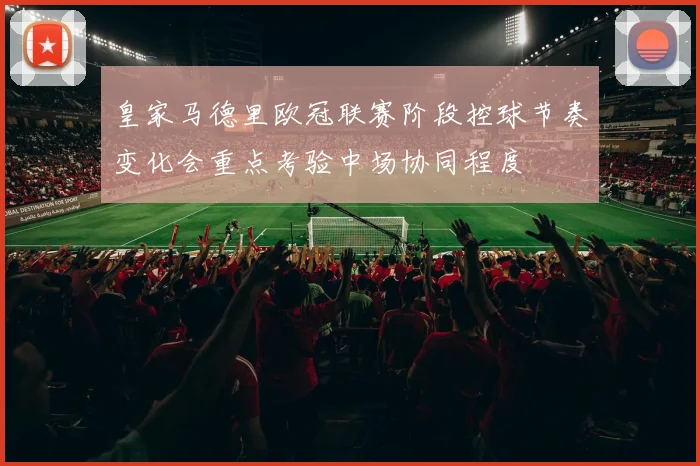 皇家马德里欧冠联赛阶段控球节奏变化会重点考验中场协同程度