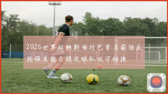 2026世界杯赖斯面对巴拿马前场反抢强度能否稳定球队攻守转换