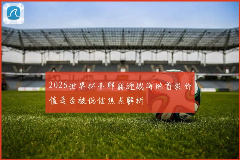 2026世界杯齐耶赫迎战海地首发价值是否被低估焦点解析