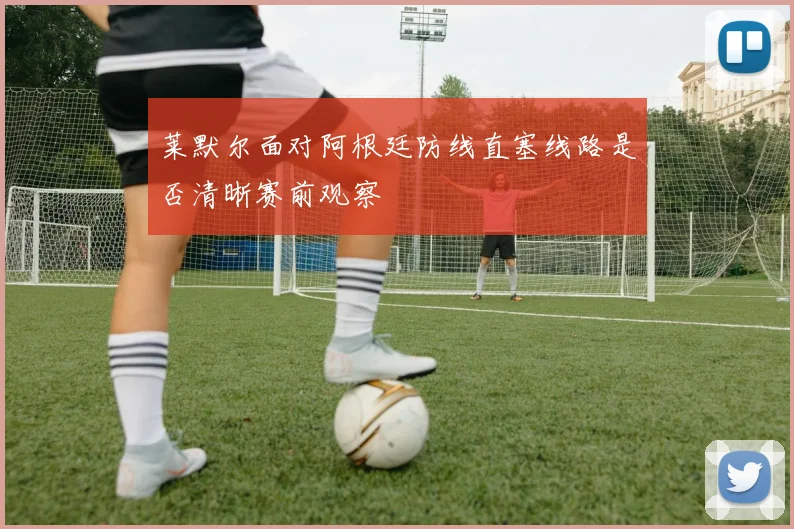 莱默尔面对阿根廷防线直塞线路是否清晰赛前观察