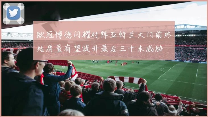 欧冠博德闪耀对阵亚特兰大门前终结质量有望提升最后三十米威胁