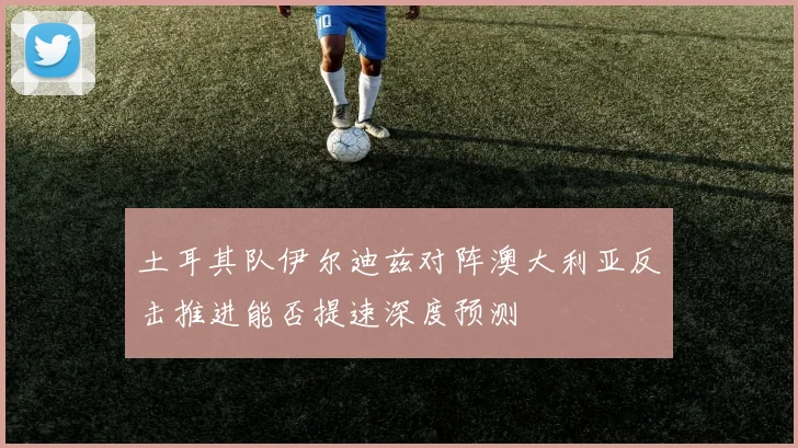 土耳其队伊尔迪兹对阵澳大利亚反击推进能否提速深度预测