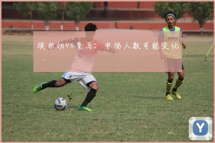 埃尔切vs皇马:中场人数可能变化