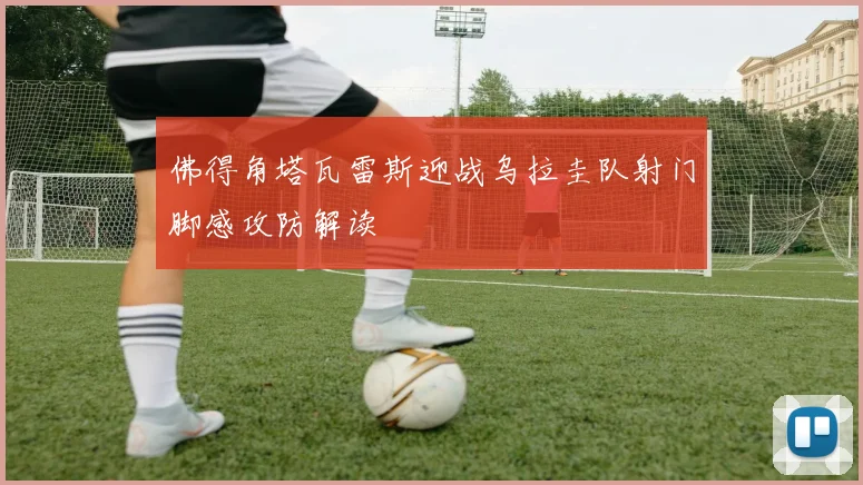 佛得角塔瓦雷斯迎战乌拉圭队射门脚感攻防解读