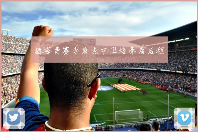 赫塔费赛季看点中卫培养看后程