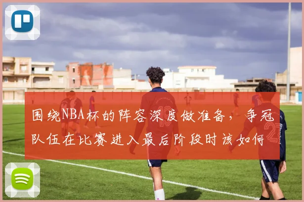 围绕NBA杯的阵容深度做准备，争冠队伍在比赛进入最后阶段时该如何调整