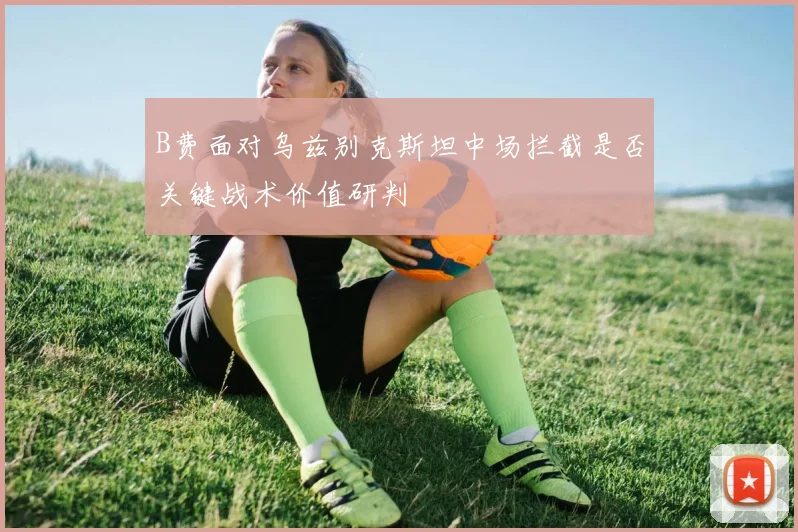 B费面对乌兹别克斯坦中场拦截是否关键战术价值研判