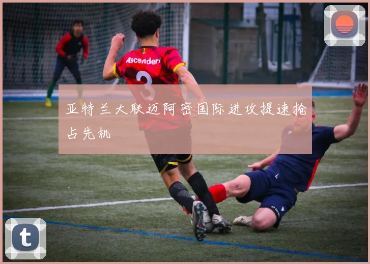亚特兰大联迈阿密国际进攻提速抢占先机
