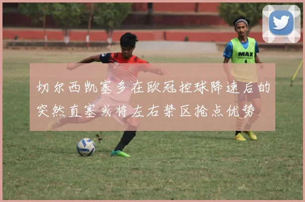 切尔西凯塞多在欧冠控球降速后的突然直塞或将左右禁区抢点优势