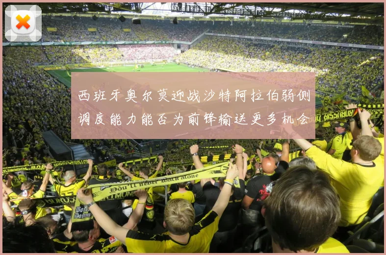 西班牙奥尔莫迎战沙特阿拉伯弱侧调度能力能否为前锋输送更多机会