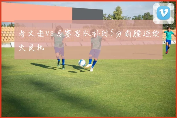 考文垂vs马赛客队补时5分前腰连续失良机