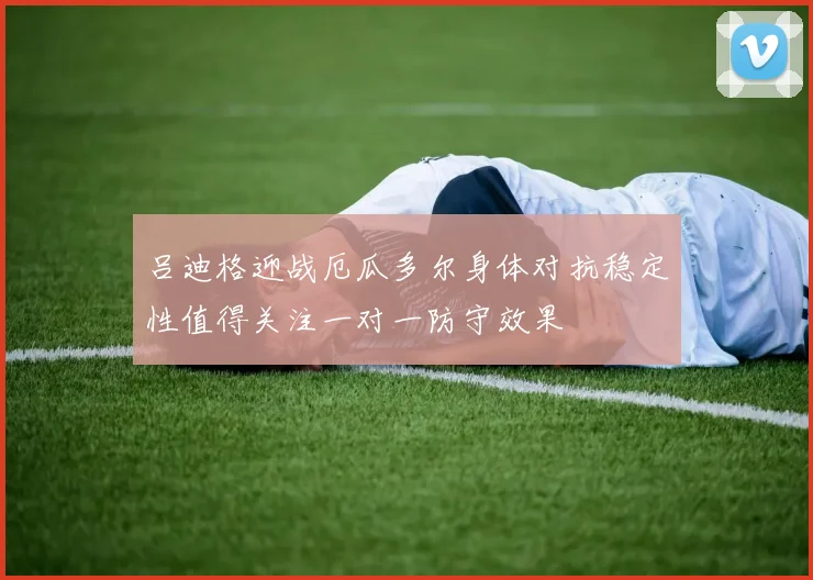 吕迪格迎战厄瓜多尔身体对抗稳定性值得关注一对一防守效果