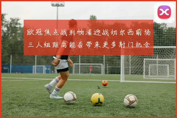 欧冠焦点战利物浦迎战切尔西前场三人组距离能否带来更多射门机会