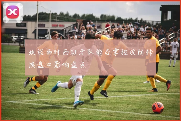 坎诺面对西班牙队能否掌控攻防转换盘口影响盘点