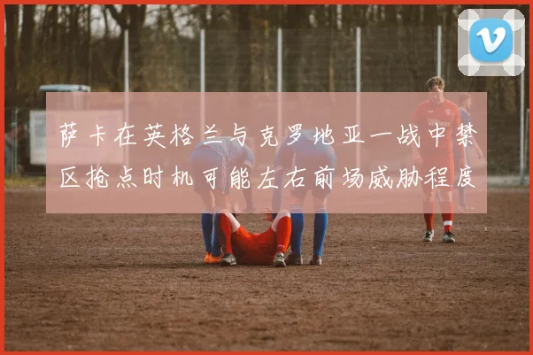 萨卡在英格兰与克罗地亚一战中禁区抢点时机可能左右前场威胁程度