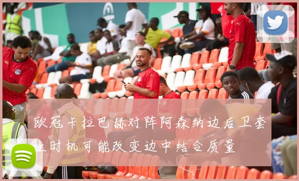 欧冠卡拉巴赫对阵阿森纳边后卫套上时机可能改变边中结合质量