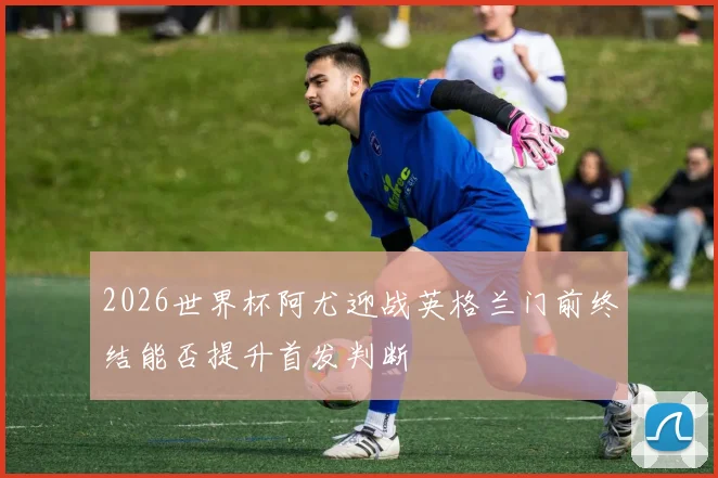 2026世界杯阿尤迎战英格兰门前终结能否提升首发判断